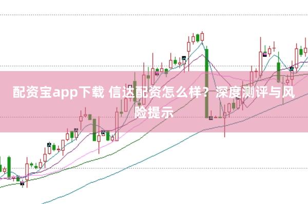 配资宝app下载 信达配资怎么样？深度测评与风险提示