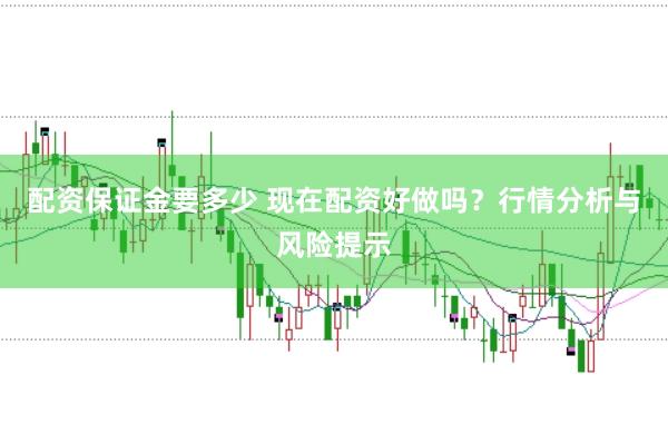 配资保证金要多少 现在配资好做吗？行情分析与风险提示