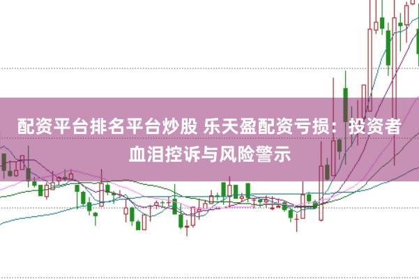 配资平台排名平台炒股 乐天盈配资亏损：投资者血泪控诉与风险警示