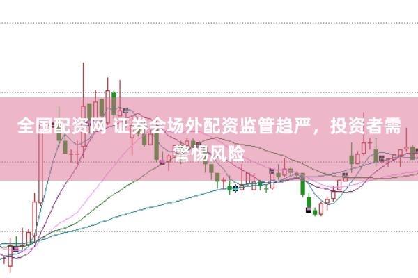 全国配资网 证券会场外配资监管趋严，投资者需警惕风险