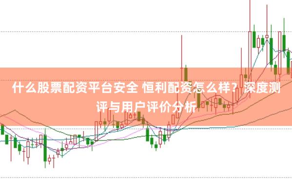 什么股票配资平台安全 恒利配资怎么样？深度测评与用户评价分析