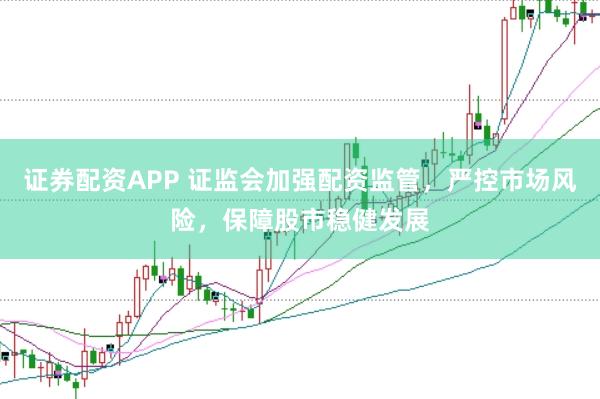证券配资APP 证监会加强配资监管，严控市场风险，保障股市稳健发展