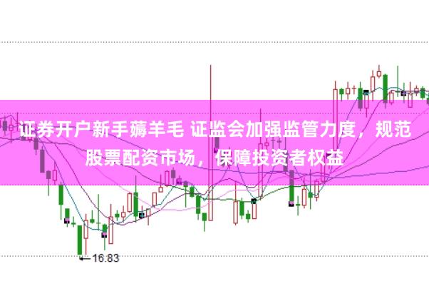 证券开户新手薅羊毛 证监会加强监管力度，规范股票配资市场，保障投资者权益