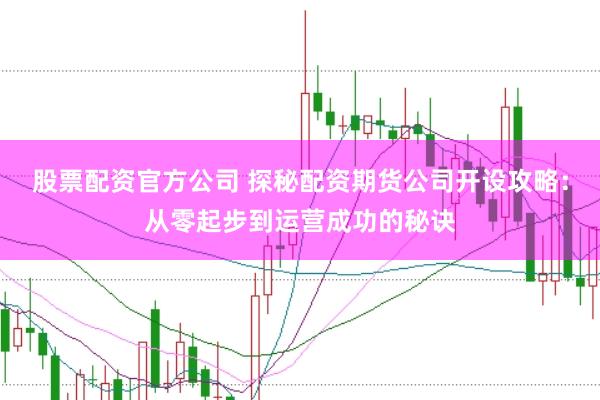 股票配资官方公司 探秘配资期货公司开设攻略：从零起步到运营成功的秘诀