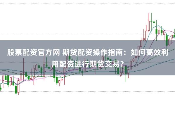 股票配资官方网 期货配资操作指南：如何高效利用配资进行期货交易？
