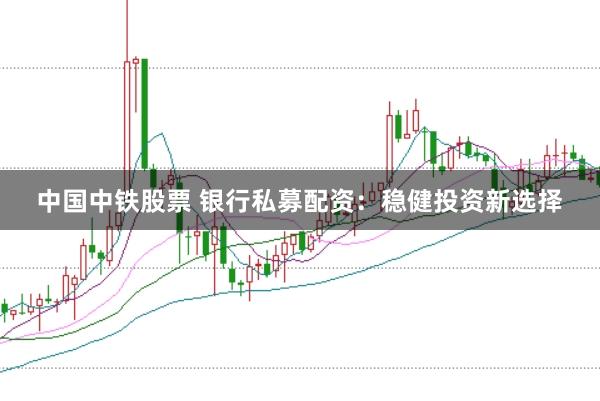 中国中铁股票 银行私募配资：稳健投资新选择