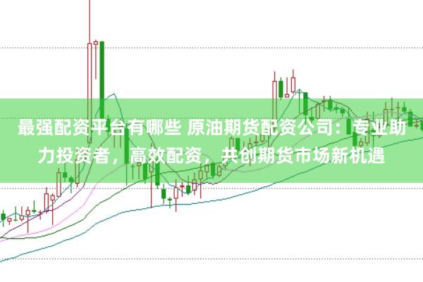 最强配资平台有哪些 原油期货配资公司：专业助力投资者，高效配资，共创期货市场新机遇