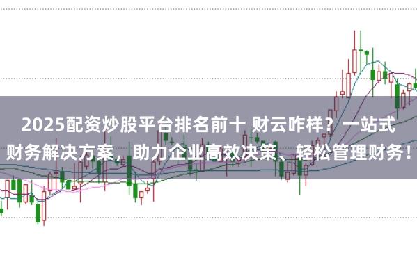 2025配资炒股平台排名前十 财云咋样？一站式财务解决方案，助力企业高效决策、轻松管理财务！