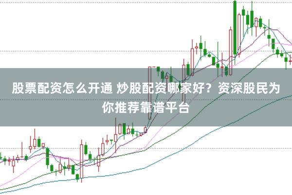 股票配资怎么开通 炒股配资哪家好？资深股民为你推荐靠谱平台
