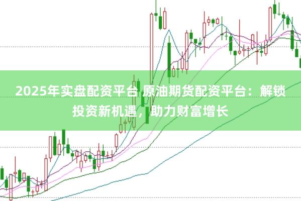 2025年实盘配资平台 原油期货配资平台：解锁投资新机遇，助力财富增长