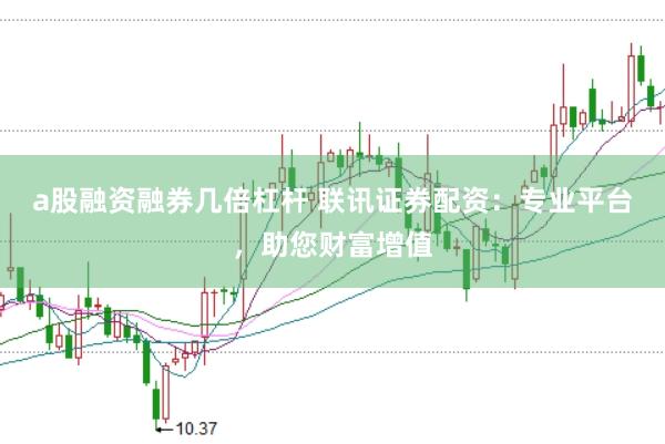 a股融资融券几倍杠杆 联讯证券配资：专业平台，助您财富增值