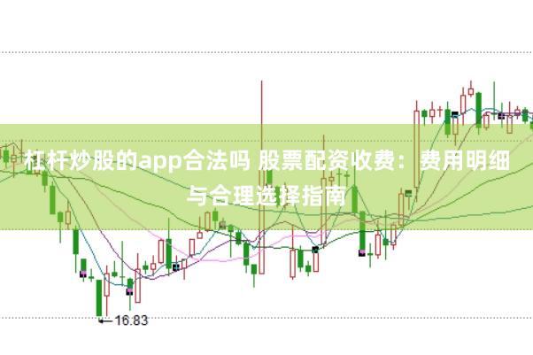 杠杆炒股的app合法吗 股票配资收费：费用明细与合理选择指南