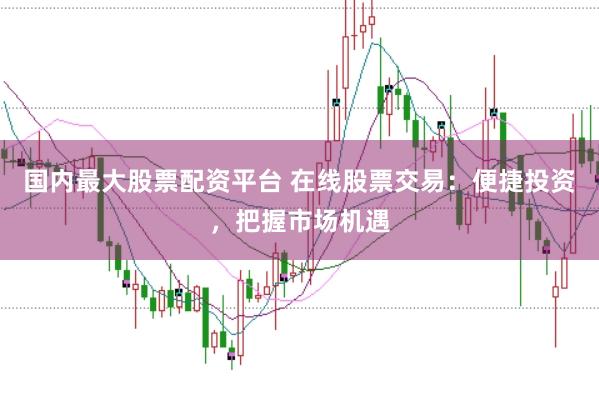 国内最大股票配资平台 在线股票交易：便捷投资，把握市场机遇